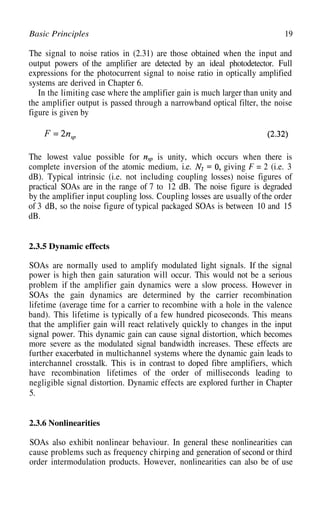 19
Basic Principles
The signal to noise ratios in (2.31) are those obtained when the input and
output powers of the amplifier are detected by an ideal photodetector. Full
expressions for the photocurrent signal to noise ratio in optically amplified
systems are derived in Chapter 6.
In the limiting case where the amplifier gain is much larger than unity and
the amplifier output is passed through a narrowband optical filter, the noise
figure is given by
The lowest value possible for is unity, which occurs when there is
complete inversion of the atomic medium, i.e. giving F = 2 (i.e. 3
dB). Typical intrinsic (i.e. not including coupling losses) noise figures of
practical SOAs are in the range of 7 to 12 dB. The noise figure is degraded
by the amplifier input coupling loss. Coupling losses are usually ofthe order
of 3 dB, so the noise figure of typical packaged SOAs is between 10 and 15
dB.
2.3.5 Dynamic effects
SOAs are normally used to amplify modulated light signals. If the signal
power is high then gain saturation will occur. This would not be a serious
problem if the amplifier gain dynamics were a slow process. However in
SOAs the gain dynamics are determined by the carrier recombination
lifetime (average time for a carrier to recombine with a hole in the valence
band). This lifetime is typically of a few hundred picoseconds. This means
that the amplifier gain will react relatively quickly to changes in the input
signal power. This dynamic gain can cause signal distortion, which becomes
more severe as the modulated signal bandwidth increases. These effects are
further exacerbated in multichannel systems where the dynamic gain leads to
interchannel crosstalk. This is in contrast to doped fibre amplifiers, which
have recombination lifetimes of the order of milliseconds leading to
negligible signal distortion. Dynamic effects are explored further in Chapter
5.
2.3.6 Nonlinearities
SOAs also exhibit nonlinear behaviour. In general these nonlinearities can
cause problems such as frequency chirping and generation of second or third
order intermodulation products. However, nonlinearities can also be of use
 