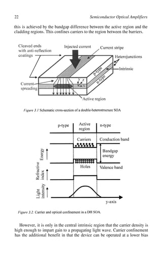 22 Semiconductor Optical Amplifiers
this is achieved by the bandgap difference between the active region and the
cladding regions. This confines carriers to the region between the barriers.
However, it is only in the central intrinsic region that the carrier density is
high enough to impart gain to a propagating light wave. Carrier confinement
has the additional benefit in that the device can be operated at a lower bias
 