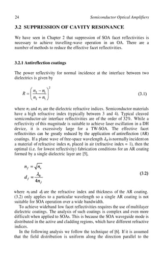 24 Semiconductor Optical Amplifiers
3.2 SUPPRESSION OF CAVITY RESONANCE
We have seen in Chapter 2 that suppression of SOA facet reflectivities is
necessary to achieve travelling-wave operation in an OA. There are a
number of methods to reduce the effective facet reflectivities.
3.2.1 Antireflection coatings
The power reflectivity for normal incidence at the interface between two
dielectrics is given by
where and are the dielectric refractive indices. Semiconductor materials
have a high refractive index (typically between 3 and 4). Typical cleaved
semiconductor-air interface reflectivities are of the order of 32%. While a
reflectivity of this magnitude is suitable to achieve laser oscillation in a DH
device, it is excessively large for a TW-SOA. The effective facet
reflectivities can be greatly reduced by the application of antireflection (AR)
coatings. If a plane wave of free-space wavelength is normally incident on
a material of refractive index placed in air (refractive index = 1), then the
optimal (i.e. for lowest reflectivity) fabrication conditions for an AR coating
formed by a single dielectric layer are [5],
where and are the refractive index and thickness of the AR coating.
(3.2) only applies to a particular wavelength so a single AR coating is not
suitable for SOA operation over a wide bandwidth.
To achieve wideband low facet reflectivities requires the use of multilayer
dielectric coatings. The analysis of such coatings is complex and even more
difficult when applied to SOAs. This is because the SOA waveguide mode is
distributed in the active and cladding regions, which have different refractive
indices.
In the following analysis we follow the technique of [6]. If it is assumed
that the field distribution is uniform along the direction parallel to the
 