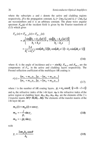 26 Semiconductor Optical Amplifiers
where the subscripts a and c denote the active and cladding regions
respectively, is the propagation constant, and
are wavenumbers and A is an arbitrary constant. The plane wave angular
spectrum of the incident field is given by the Fourier transform of
(3.3) which gives
where is the angle of incidence and and are the
components of in the active and cladding layers respectively. The
Fresnel reflection coefficient of the multilayer AR coating is
where l is the number of AR coating layers,
and
are the elements of the 2 x
2 transfer matrix
i-th layer
the refractive index of the i-th layer. is the refractive index of the
active region or cladding layer.
The elements of the transfer matrix of the
are
with
 
