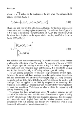 Structures 27
where and is the thickness of the i-th layer. The reflected-field
angular spectrum is
where and are the reflection coefficients for the field components
in the active and cladding regions respectively. The reflected field at z
= 0 is equal to the inverse Fourier transform of The reflectivity R for
the coated facet is given by the square of the coupling coefficient between
and , i.e.
This equation can be solved numerically. A similar technique can be applied
to obtain the reflectivity of the TM mode. An example of the use of (3.11)
for a single layer AR coating is shown in Fig 3.4. With an appropriate
an effective facet reflectivity
combination of film refractive index and thickness, it is possible to achieve
using a single layer AR coating.
The AR coating conditions for TE and TM polarisations are not equal.
However, the use of multilayer coatings can reduce polarisation dependency
and also broaden the low-reflectivity wavelength range [7]. Many dielectric
materials such as SiN, and can be used as AR
coatings. They are applied to an SOA by evaporation or sputtering. The
refractive index of the AR coating layer can be controlled by the evaporation
or sputtering conditions. Techniques are also available for measuring AR
coating reflectivity [8,9].
To achieve low facet reflectivities using AR coatings requires careful
control of the refractive index and thickness of the dielectric layers. Altering
the SOA structure can reduce the tight tolerances required. Two techniques
are commonly used: Angled facets and the window structure, which in
conjunction with AR coatings can deliver low reflectivities over a wide
bandwidth with minimal polarisation sensitivity.
 