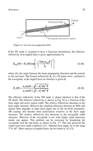 29
Structures
If the TE mode is assumed to have a Gaussian distribution, the effective
reflectivity of an angled facet is given approximately by
where is the angle between the beam propagation direction and the normal
to the end facet. The Fresnel reflectivity of a TE plane wave, confined to
the waveguide, at the angled facet-air interface is given by
The effective reflectivity of the TM mode is almost identical to that of the
TE mode. The effective reflectivity is shown in Fig 3.6 as a function of the
facet angle and active region width. The relative reflectivity decreases as the
facet angle increases. However the coupling efficiency between an SOA and
optical fibre degrades at large facet angles due to the far-field asymmetry.
AR coatings also become more polarisation sensitive as the facet angle
increases. The relative reflectivity also decreases as the waveguide width
increases. However, if the waveguide is too wide higher order transverse
modes can appear. This problem can be overcome by broadening the
waveguide near the end facets as shown in Fig. 3.7. This also preserves the
single transverse mode condition [11]. Optimal facet angles lie in the range
to . More analyses of angled facets can be found in [12-13].
 