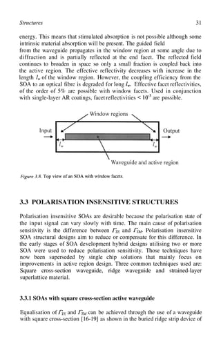 31
Structures
energy. This means that stimulated absorption is not possible although some
intrinsic material absorption will be present. The guided field
from the waveguide propagates in the window region at some angle due to
diffraction and is partially reflected at the end facet. The reflected field
continues to broaden in space so only a small fraction is coupled back into
the active region. The effective reflectivity decreases with increase in the
length of the window region. However, the coupling efficiency from the
SOA to an optical fibre is degraded for long Effective facet reflectivities,
junction
with single-layer AR coatings, facetreflectivities
of the order of 5% are possible with window facets. Used in con
are possible.
3.3 POLARISATION INSENSITIVE STRUCTURES
Polarisation insensitive SOAs are desirable because the polarisation state of
the input signal can vary slowly with time. The main cause of polarisation
sensitivity is the difference between and Polarisation insensitive
SOA structural designs aim to reduce or compensate for this difference. In
the early stages of SOA development hybrid designs utilising two or more
SOA were used to reduce polarisation sensitivity. Those techniques have
now been superseded by single chip solutions that mainly focus on
improvements in active region design. Three common techniques used are:
Square cross-section waveguide, ridge waveguide and strained-layer
superlattice material.
3.3.1 SOAs with square cross-section active waveguide
Equalisation of and can be achieved through the use of a waveguide
with square cross-section [16-19] as shown in the buried ridge strip device of
 