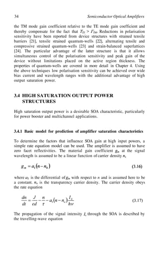34 Semiconductor Optical Amplifiers
the TM mode gain coefficient relative to the TE mode gain coefficient and
thereby compensate for the fact that Reductions in polarisation
sensitivity have been reported from device structures with strained tensile
barriers [21], tensile strained quantum-wells [22], alternating tensile and
compressive strained quantum-wells [23] and strain-balanced superlattices
[24]. The particular advantage of the latter structure is that it allows
simultaneous control of the polarisation sensitivity and peak gain of the
device without limitations placed on the active region thickness. The
properties of quantum-wells are covered in more detail in Chapter 4. Using
the above techniques low polarisation sensitivity can be achieved over wide
bias current and wavelength ranges with the additional advantage of high
output saturation power.
3.4 HIGH SATURATION OUTPUT POWER
STRUCTURES
High saturation output power is a desirable SOA characteristic, particularly
for power booster and multichannel applications.
3.4.1 Basic model for prediction of amplifier saturation characteristics
To determine the factors that influence SOA gain at high input powers, a
simple rate equation model can be used. The amplifier is assumed to have
zero facet reflectivities. The material gain coefficient at the signal
wavelength is assumed to be a linear function of carrier density
where is the differential of with respect to n and is assumed here to be
a constant. is the transparency carrier density. The carrier density obeys
the rate equation
The propagation of the signal intensity through the SOA is described by
the travelling-wave equation
 