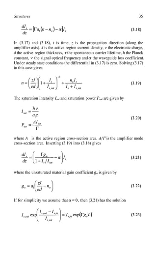 Structures 35
In (3.17) and (3.18), t is time, z is the propagation direction (along the
amplifier axis), J is the active region current density, e the electronic charge,
d the active region thickness, the spontaneous carrier lifetime, h the Planck
constant, the signal optical frequency and the waveguide loss coefficient.
Under steady state conditions the differential in (3.17) is zero. Solving (3.17)
in this case gives
The saturation intensity and saturation power are given by
where A is the active region cross-section area. is the amplifier mode
cross-section area. Inserting (3.19) into (3.18) gives
where the unsaturated material gain coefficient is given by
If for simplicity we assume that , then (3.21) has the solution
 