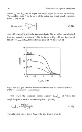 36 Semiconductor Optical Amplifiers
where and are the input and output signal intensities respectively.
The amplifier gain G is the ratio of the output and input signal intensities.
From (3.23) we get
where
and
is the unsaturated gain. The amplifier gain, obtained
from the numerical solution of (3.24), is shown in Fig. 3.12 as a function of
the ratio of for unsaturated gains of 10, 20 and 30 dB.
From (3.24) the saturation output intensity (at which the
amplifier gain is halfthe unsaturated gain), is given by
The saturation output power of the amplifier is given by
 