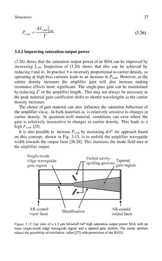 Structures 37
3.4.2 Improving saturation output power
(3.26) shows that the saturation output power of an SOA can be improved by
increasing Inspection of (3.20) shows that this can be achieved by
reducing and . In practice is inversely proportional to carrier density, so
operating at high bias currents leads to an increase in . However, as the
carrier density increases the amplifier gain will also increase making
by reducing
resonance effects more significant. The single-pass gain can be maintained
or the amplifier length.. This may not always be necessary as
the peak material gain coefficient shifts to shorter wavelengths as the carrier
density increases.
The choice of gain material can also influence the saturation behaviour of
the amplifier via . In bulk materials is relatively sensitive to changes in
carrier density. In quantum-well material, conditions can exist where the
gain is relatively insensitive to changes in carrier density. This leads to a
high [25].
It is also possible to increase by increasing An approach based
on this concept, shown in Fig. 3.13, is to unfold the amplifier waveguide
width towards the output facet [26-28]. This increases the mode field area at
the amplifier output.
 