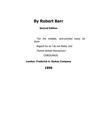 By Robert Barr
Second Edition
“For the imitable, rank-scented many, let
them
Regard me as I do not flatter, and
Therein behold themselves?
CORIOLANUS.
London: Frederick A. Stokes Company
1896
 