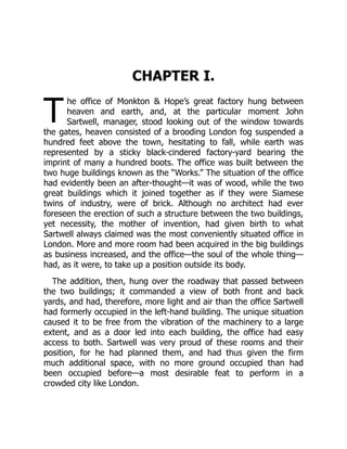 T
CHAPTER I.
he office of Monkton & Hope’s great factory hung between
heaven and earth, and, at the particular moment John
Sartwell, manager, stood looking out of the window towards
the gates, heaven consisted of a brooding London fog suspended a
hundred feet above the town, hesitating to fall, while earth was
represented by a sticky black-cindered factory-yard bearing the
imprint of many a hundred boots. The office was built between the
two huge buildings known as the “Works.” The situation of the office
had evidently been an after-thought—it was of wood, while the two
great buildings which it joined together as if they were Siamese
twins of industry, were of brick. Although no architect had ever
foreseen the erection of such a structure between the two buildings,
yet necessity, the mother of invention, had given birth to what
Sartwell always claimed was the most conveniently situated office in
London. More and more room had been acquired in the big buildings
as business increased, and the office—the soul of the whole thing—
had, as it were, to take up a position outside its body.
The addition, then, hung over the roadway that passed between
the two buildings; it commanded a view of both front and back
yards, and had, therefore, more light and air than the office Sartwell
had formerly occupied in the left-hand building. The unique situation
caused it to be free from the vibration of the machinery to a large
extent, and as a door led into each building, the office had easy
access to both. Sartwell was very proud of these rooms and their
position, for he had planned them, and had thus given the firm
much additional space, with no more ground occupied than had
been occupied before—a most desirable feat to perform in a
crowded city like London.
 