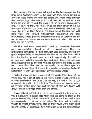 Two rooms at the back were set apart for the two members of the
firm, while Sartwell’s office in the front was three times the size of
either of these rooms and extended across the whole space between
the two buildings. This was as it should be; for Sartwell did three
times the amount; of work the owners of the business accomplished
and, if it came to that, had three times the brain power of the two
members of the firm combined, who were there simply because they
were the sons of their fathers. The founders of the firm had with
hard work and shrewd management established the large
manufactory whose present prosperity was due to Sartwell and not
to the two men whose names were known to the public as the
heads of the business.
Monkton and Hope were timid, cautious, somewhat irresolute
men, as capitalists should be all the world over. They had
unbounded confidence in their manager, and generally shifted any
grave responsibility or unpleasant decision to his shoulders, which
bore the burdens placed upon them with equanimity. Sartwell was
an iron man, with firm resolute lips, and steely blue eyes that were
most disconcerting to any one who had something not quite straight
to propose. Even the two partners quailed under these eyes and
gave way before them if it came to a conflict of opinion. Sartwell’s
rather curt “It won’t do, you know” always settled things.
Sartwell knew infinitely more about the works than they did; for
while they had been at college the future manager was working his
way up into the confidence of their fathers, and every step he took
advanced his position in the factory. The three men were as nearly
as possible of the same age, and the hair of each was tinged with
grey; Sartwell’s perhaps more than the others.
It was difficult to think of love in connection with the two partners,
yet it is pleasing to know that when love did come to them at the
proper time of life, it had come with gold in one hand and a rigid
non-conformist conscience in the other. The two had thus added
wealth to wealth by marrying, and, as their wives were much taken
up with deeds of goodness, done only after strict and conscientious
 