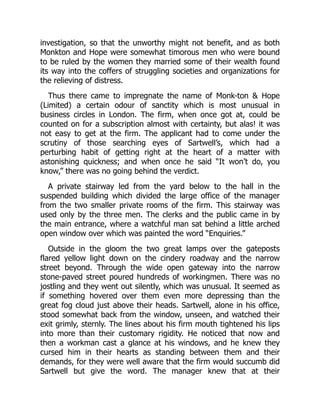 investigation, so that the unworthy might not benefit, and as both
Monkton and Hope were somewhat timorous men who were bound
to be ruled by the women they married some of their wealth found
its way into the coffers of struggling societies and organizations for
the relieving of distress.
Thus there came to impregnate the name of Monk-ton & Hope
(Limited) a certain odour of sanctity which is most unusual in
business circles in London. The firm, when once got at, could be
counted on for a subscription almost with certainty, but alas! it was
not easy to get at the firm. The applicant had to come under the
scrutiny of those searching eyes of Sartwell’s, which had a
perturbing habit of getting right at the heart of a matter with
astonishing quickness; and when once he said “It won’t do, you
know,” there was no going behind the verdict.
A private stairway led from the yard below to the hall in the
suspended building which divided the large office of the manager
from the two smaller private rooms of the firm. This stairway was
used only by the three men. The clerks and the public came in by
the main entrance, where a watchful man sat behind a little arched
open window over which was painted the word “Enquiries.”
Outside in the gloom the two great lamps over the gateposts
flared yellow light down on the cindery roadway and the narrow
street beyond. Through the wide open gateway into the narrow
stone-paved street poured hundreds of workingmen. There was no
jostling and they went out silently, which was unusual. It seemed as
if something hovered over them even more depressing than the
great fog cloud just above their heads. Sartwell, alone in his office,
stood somewhat back from the window, unseen, and watched their
exit grimly, sternly. The lines about his firm mouth tightened his lips
into more than their customary rigidity. He noticed that now and
then a workman cast a glance at his windows, and he knew they
cursed him in their hearts as standing between them and their
demands, for they were well aware that the firm would succumb did
Sartwell but give the word. The manager knew that at their
 