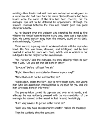meetings their leader had said none was so hard on workingmen as
a workman who had risen from the ranks. Sartwell’s name had been
hissed while the name of the firm had been cheered; but the
manager was not to be deterred by unpopularity, although the
strained relations between the men and himself gave him good
cause for anxiety.
As he thought over the situation and searched his mind to find
whether he himself were to blame in any way, there was a rap at his
door. He turned quickly away from the window, stood by his desk,
and said sharply, “Come in.”
There entered a young man in workman’s dress with his cap in his
hand. His face was frank, clear-cut, and intelligent, and he had
washed it when his work was done, which was a weakness not
indulged in by the majority of his companions.
“Ah, Marsten,” said the manager, his brow clearing when he saw
who it was. “Did you get that job done in time?”
“It was off before half-past five, sir.”
“Right. Were there any obstacles thrown in your way?”
“None that could not be surmounted, sir.”
“Right again. That’s the way I like to have things done. The young
man who can accomplish impossibilities is the man for me, and the
man who gets along in this world.”
The young fellow turned his cap over and over in his hands, and,
although he was evidently pleased with the commendation of the
manager, he seemed embarrassed. At last he said, hesitatingly:
“I am very anxious to get on in the world, sir.”
“Well, you may have an opportunity shortly,” replied the manager.
Then he suddenly shot the question:
 