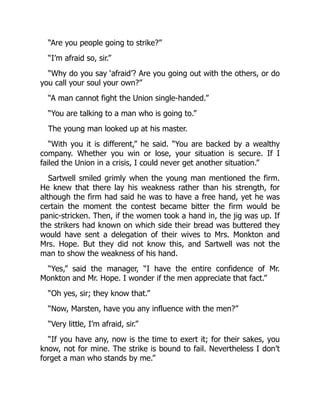 “Are you people going to strike?”
“I’m afraid so, sir.”
“Why do you say ‘afraid’? Are you going out with the others, or do
you call your soul your own?”
“A man cannot fight the Union single-handed.”
“You are talking to a man who is going to.”
The young man looked up at his master.
“With you it is different,” he said. “You are backed by a wealthy
company. Whether you win or lose, your situation is secure. If I
failed the Union in a crisis, I could never get another situation.”
Sartwell smiled grimly when the young man mentioned the firm.
He knew that there lay his weakness rather than his strength, for
although the firm had said he was to have a free hand, yet he was
certain the moment the contest became bitter the firm would be
panic-stricken. Then, if the women took a hand in, the jig was up. If
the strikers had known on which side their bread was buttered they
would have sent a delegation of their wives to Mrs. Monkton and
Mrs. Hope. But they did not know this, and Sartwell was not the
man to show the weakness of his hand.
“Yes,” said the manager, “I have the entire confidence of Mr.
Monkton and Mr. Hope. I wonder if the men appreciate that fact.”
“Oh yes, sir; they know that.”
“Now, Marsten, have you any influence with the men?”
“Very little, I’m afraid, sir.”
“If you have any, now is the time to exert it; for their sakes, you
know, not for mine. The strike is bound to fail. Nevertheless I don’t
forget a man who stands by me.”
 