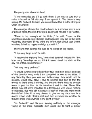 The young man shook his head.
“If my comrades go, I’ll go with them. I am not so sure that a
strike is bound to fail, although I am against it. The Union is very
strong, Mr. Sartwell. Perhaps you do not know that it is the strongest
Union in London.”
The manager allowed his hand to hover for a moment over a nest
of pigeon-holes, then he drew out a paper and handed it to Marsten.
“There is the strength of the Union,” he said, “down to the
seventeen pounds eight shillings and twopence they put in the bank
yesterday afternoon. If you want any information about your Union,
Marsten, I shall be happy to oblige you with it.”
The young man opened his eyes as he looked at the figures.
“It is a very large sum,” he said.
“A respectable fighting fund,” remarked Sartwell, impartially. “But
how many Saturdays do you think it would stand the drain of the
pay-roll of this establishment?”
“Not very many perhaps.”
“It would surprise you to know how few. The men look at one side
of this question only, while I am compelled to look at two sides. If
any Saturday their pay was not forthcoming, they would not be
pleased, would they? Now I have to scheme and plan so that the
money is there every Saturday, and besides there must be enough
more to pay the firm for its investment and its risk. These little
details may not seem important to a demagogue who knows nothing
of business, but who can harangue a body of men and make them
dissatisfied. I should be very pleased to give him my place here for a
month or two while I took a rest, and then we would see whether he
thought there was anything in my point of view.”
“Mr. Sartwell,” said Marsten, looking suddenly at the manager,
“some of the more moderate men asked me to-night a similar
 