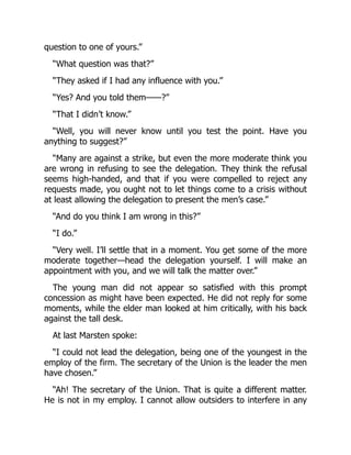 question to one of yours.”
“What question was that?”
“They asked if I had any influence with you.”
“Yes? And you told them——?”
“That I didn’t know.”
“Well, you will never know until you test the point. Have you
anything to suggest?”
“Many are against a strike, but even the more moderate think you
are wrong in refusing to see the delegation. They think the refusal
seems high-handed, and that if you were compelled to reject any
requests made, you ought not to let things come to a crisis without
at least allowing the delegation to present the men’s case.”
“And do you think I am wrong in this?”
“I do.”
“Very well. I’ll settle that in a moment. You get some of the more
moderate together—head the delegation yourself. I will make an
appointment with you, and we will talk the matter over.”
The young man did not appear so satisfied with this prompt
concession as might have been expected. He did not reply for some
moments, while the elder man looked at him critically, with his back
against the tall desk.
At last Marsten spoke:
“I could not lead the delegation, being one of the youngest in the
employ of the firm. The secretary of the Union is the leader the men
have chosen.”
“Ah! The secretary of the Union. That is quite a different matter.
He is not in my employ. I cannot allow outsiders to interfere in any
 