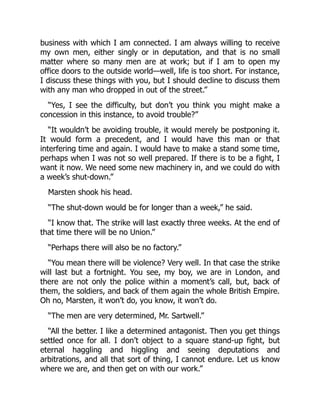 business with which I am connected. I am always willing to receive
my own men, either singly or in deputation, and that is no small
matter where so many men are at work; but if I am to open my
office doors to the outside world—well, life is too short. For instance,
I discuss these things with you, but I should decline to discuss them
with any man who dropped in out of the street.”
“Yes, I see the difficulty, but don’t you think you might make a
concession in this instance, to avoid trouble?”
“It wouldn’t be avoiding trouble, it would merely be postponing it.
It would form a precedent, and I would have this man or that
interfering time and again. I would have to make a stand some time,
perhaps when I was not so well prepared. If there is to be a fight, I
want it now. We need some new machinery in, and we could do with
a week’s shut-down.”
Marsten shook his head.
“The shut-down would be for longer than a week,” he said.
“I know that. The strike will last exactly three weeks. At the end of
that time there will be no Union.”
“Perhaps there will also be no factory.”
“You mean there will be violence? Very well. In that case the strike
will last but a fortnight. You see, my boy, we are in London, and
there are not only the police within a moment’s call, but, back of
them, the soldiers, and back of them again the whole British Empire.
Oh no, Marsten, it won’t do, you know, it won’t do.
“The men are very determined, Mr. Sartwell.”
“All the better. I like a determined antagonist. Then you get things
settled once for all. I don’t object to a square stand-up fight, but
eternal haggling and higgling and seeing deputations and
arbitrations, and all that sort of thing, I cannot endure. Let us know
where we are, and then get on with our work.”
 