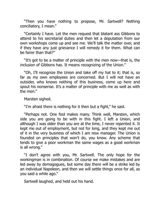 “Then you have nothing to propose, Mr. Sartwell? Nothing
conciliatory, I mean.”
“Certainly I have. Let the men request that blatant ass Gibbons to
attend to his secretarial duties and then let a deputation from our
own workshops come up and see me. We’ll talk the matter over, and
if they have any just grievance I will remedy it for them. What can
be fairer than that?”
“It’s got to be a matter of principle with the men now—that is, the
inclusion of Gibbons has. It means recognizing of the Union.”
“Oh, I’ll recognize the Union and take off my hat to it; that is, so
far as my own employees are concerned. But I will not have an
outsider, who knows nothing of this business, come up here and
spout his nonsense. It’s a matter of principle with me as well as with
the men.”
Marsten sighed.
“I’m afraid there is nothing for it then but a fight,” he said.
“Perhaps not. One fool makes many. Think well, Marsten, which
side you are going to be with in this fight. I left a Union, and
although I was older than you are at the time, I never repented it. It
kept me out of employment, but not for long, and they kept me out
of it in the very business of which I am now manager. The Union is
founded on principles that won’t do, you know. Any scheme that
tends to give a poor workman the same wages as a good workman
is all wrong.”
“I don’t agree with you, Mr. Sartwell. The only hope for the
workingman is in combination. Of course we make mistakes and are
led away by demagogues, but some day there will be a strike led by
an individual Napoleon, and then we will settle things once for all, as
you said a while ago.”
Sartwell laughed, and held out his hand.
 