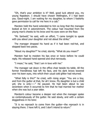 “Oh, that’s your ambition is it? Well, good luck attend you, my
young Napoleon. I should have chosen Wellington, if I had been
you. Good-night. I am waiting for my daughter, to whom I foolishly
gave permission to call for me here in a cab.”
Marsten held the hand extended to him so long that the manager
looked at him in astonishment. The colour had mounted from the
young man’s cheeks to his brow and his eyes were on the floor.
“Mr. Sartwell,” he said, with an effort, “I came tonight to speak
with you about your daughter and not about the strike.”
The manager dropped his hand as if it had been red-hot, and
stepped back two paces.
“About my daughter?” he cried, sternly. “What do you mean?”
Marsten had to moisten his lips once or twice before he could
reply. His released hand opened and shut nervously.
“I mean,” he said, “that I am in love with her.”
The manager sat down in the office chair beside his table. All the
former friendliness had left his face, and his dark brows lowered
over his keen eyes, into which their usual cold glitter had returned.
“What folly is this?” he cried, with rising anger. “You are a boy,
and from the gutter at that, for all I know. My daughter is but a child
yet; she is only——” He paused. He had been about to say
seventeen when it occurred to him that he had married her mother
when she was but a year older.
Marsten’s colour became a deeper red when the manager spoke
so contemptuously of the gutter. He said slowly, and with a certain
doggedness in his tone:
“It is no reproach to come from the gutter—the reproach is in
staying there. I have left it, and I don’t intend to return.”
 