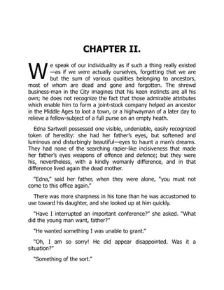 W
CHAPTER II.
e speak of our individuality as if such a thing really existed
—as if we were actually ourselves, forgetting that we are
but the sum of various qualities belonging to ancestors,
most of whom are dead and gone and forgotten. The shrewd
business-man in the City imagines that his keen instincts are all his
own; he does not recognize the fact that those admirable attributes
which enable him to form a joint-stock company helped an ancestor
in the Middle Ages to loot a town, or a highwayman of a later day to
relieve a fellow-subject of a full purse on an empty heath.
Edna Sartwell possessed one visible, undeniable, easily recognized
token of heredity: she had her father’s eyes, but softened and
luminous and disturbingly beautiful—eyes to haunt a man’s dreams.
They had none of the searching rapier-like incisiveness that made
her father’s eyes weapons of offence and defence; but they were
his, nevertheless, with a kindly womanly difference, and in that
difference lived again the dead mother.
“Edna,” said her father, when they were alone, “you must not
come to this office again.”
There was more sharpness in his tone than he was accustomed to
use toward his daughter, and she looked up at him quickly.
“Have I interrupted an important conference?” she asked. “What
did the young man want, father?”
“He wanted something I was unable to grant.”
“Oh, I am so sorry! He did appear disappointed. Was it a
situation?”
“Something of the sort.”
 