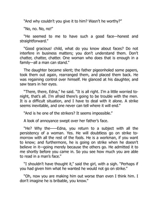 “And why couldn’t you give it to him? Wasn’t he worthy?”
“No, no. No, no!”
“He seemed to me to have such a good face—honest and
straightforward.”
“Good gracious! child, what do you know about faces? Do not
interfere in business matters; you don’t understand them. Don’t
chatter, chatter, chatter. One woman who does that is enough in a
family—all a man can stand.”
The daughter became silent; the father pigeonholed some papers,
took them out again, rearranged them, and placed them back. He
was regaining control over himself. He glanced at his daughter, and
saw tears in her eyes.
“There, there, Edna,” he said. “It is all right. I’m a little worried to-
night, that’s all. I’m afraid there’s going to be trouble with the men.
It is a difficult situation, and I have to deal with it alone. A strike
seems inevitable, and one never can tell where it will end.”
“And is he one of the strikers? It seems impossible.”
A look of annoyance swept over her father’s face.
“He? Why the——Edna, you return to a subject with all the
persistency of a woman. Yes. He will doubtless go on strike to-
morrow with all the rest of the fools. He is a workman, if you want
to know; and furthermore, he is going on strike when he doesn’t
believe in it—going merely because the others go. He admitted it to
me shortly before you came in. So you see how much you are able
to read in a man’s face.”
“I shouldn’t have thought it,” said the girl, with a sigh. “Perhaps if
you had given him what he wanted he would not go on strike.”
“Oh, now you are making him out worse than even I think him. I
don’t imagine he is bribable, you know.”
 