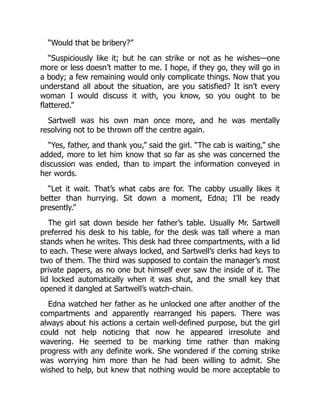 “Would that be bribery?”
“Suspiciously like it; but he can strike or not as he wishes—one
more or less doesn’t matter to me. I hope, if they go, they will go in
a body; a few remaining would only complicate things. Now that you
understand all about the situation, are you satisfied? It isn’t every
woman I would discuss it with, you know, so you ought to be
flattered.”
Sartwell was his own man once more, and he was mentally
resolving not to be thrown off the centre again.
“Yes, father, and thank you,” said the girl. “The cab is waiting,” she
added, more to let him know that so far as she was concerned the
discussion was ended, than to impart the information conveyed in
her words.
“Let it wait. That’s what cabs are for. The cabby usually likes it
better than hurrying. Sit down a moment, Edna; I’ll be ready
presently.”
The girl sat down beside her father’s table. Usually Mr. Sartwell
preferred his desk to his table, for the desk was tall where a man
stands when he writes. This desk had three compartments, with a lid
to each. These were always locked, and Sartwell’s clerks had keys to
two of them. The third was supposed to contain the manager’s most
private papers, as no one but himself ever saw the inside of it. The
lid locked automatically when it was shut, and the small key that
opened it dangled at Sartwell’s watch-chain.
Edna watched her father as he unlocked one after another of the
compartments and apparently rearranged his papers. There was
always about his actions a certain well-defined purpose, but the girl
could not help noticing that now he appeared irresolute and
wavering. He seemed to be marking time rather than making
progress with any definite work. She wondered if the coming strike
was worrying him more than he had been willing to admit. She
wished to help, but knew that nothing would be more acceptable to
 