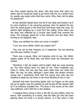 him than simply leaving him alone. She also knew that when her
father said he would be ready to go home with her at a certain hour
he usually was ready when that hour came. Why, then, did he delay
his departure?
At last Sartwell closed down the lid of one desk and locked it as if
he were shutting in his wavering purpose, then he placed the key
from his watch-guard in the third lock and threw back the cover. An
electric light dangling by a cord from the ceiling, threw down into
the desk rays reflected by a circular opal shade that covered the
lamp. The manager gazed for a few moments into the desk, then
turning to his daughter, said:
“Edna, you startled me when you came in tonight.”
“I am very sorry, father. Didn’t you expect me?”
“Yes, but not at that moment, as it happened. You are growing
very like your mother, my girl.”
There was a pause, Edna not knowing what to say. Her father
seldom spoke of his dead wife, and Edna could not remember her
mother.
“Somehow I did not realize until to-night—that you were growing
up. You have always been my baby to me. Then—suddenly—you
came in. Edna, she was only four years older than you when she
died. You see, my dear, although I grow older, she always remains
young—but I sometimes think that the young man who was her
husband is dead too, for there is not much likeness to him in me.”
Sartwell had been drumming lightly with his fingers on the desk
top as he spoke; now he reached up and turned off the electric light
as if its brilliancy troubled him. The lamp in the centre of the room
was sufficient, and it left him in the shadow.
“I suppose there comes a time in the life of every father, when he
learns, with something of a shock, that the little girl who has been
playing about his knee is a young woman. It is like when a man
 