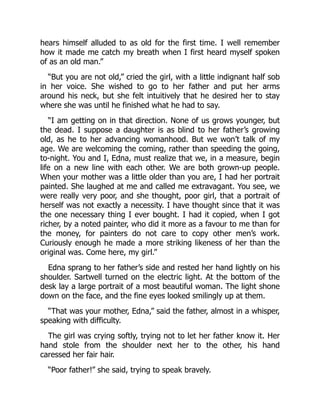 hears himself alluded to as old for the first time. I well remember
how it made me catch my breath when I first heard myself spoken
of as an old man.”
“But you are not old,” cried the girl, with a little indignant half sob
in her voice. She wished to go to her father and put her arms
around his neck, but she felt intuitively that he desired her to stay
where she was until he finished what he had to say.
“I am getting on in that direction. None of us grows younger, but
the dead. I suppose a daughter is as blind to her father’s growing
old, as he to her advancing womanhood. But we won’t talk of my
age. We are welcoming the coming, rather than speeding the going,
to-night. You and I, Edna, must realize that we, in a measure, begin
life on a new line with each other. We are both grown-up people.
When your mother was a little older than you are, I had her portrait
painted. She laughed at me and called me extravagant. You see, we
were really very poor, and she thought, poor girl, that a portrait of
herself was not exactly a necessity. I have thought since that it was
the one necessary thing I ever bought. I had it copied, when I got
richer, by a noted painter, who did it more as a favour to me than for
the money, for painters do not care to copy other men’s work.
Curiously enough he made a more striking likeness of her than the
original was. Come here, my girl.”
Edna sprang to her father’s side and rested her hand lightly on his
shoulder. Sartwell turned on the electric light. At the bottom of the
desk lay a large portrait of a most beautiful woman. The light shone
down on the face, and the fine eyes looked smilingly up at them.
“That was your mother, Edna,” said the father, almost in a whisper,
speaking with difficulty.
The girl was crying softly, trying not to let her father know it. Her
hand stole from the shoulder next her to the other, his hand
caressed her fair hair.
“Poor father!” she said, trying to speak bravely.
 