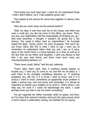 “How lonely you must have been. I seem to—to understand things
—that I didn’t before—as if I had suddenly grown old.”
They looked at the picture for some time together in silence, then
she said:
“Why did you never show me the portrait before?”
“Well, my dear, it was here and not at the house, and when you
were a small girl, you did not come to the office, you know. Then,
you see, your stepmother had the responsibility of bringing you up—
and—and—somehow I thought it wouldn’t be giving her a fair
chance. The world is rather hard on stepmothers.” He hurriedly
closed the desk. “Come, come,” he cried, brusquely, “this won’t do,
you know, Edna. But this is what I want to say. I want you to
remember—to understand rather—that you and I are, as it were,
alone in the world; there is a bond between us in that, as well as in
the fact that we are father and daughter. I want you always to feel
that I am your best friend, and there must never come any
misunderstanding between us.”
“There never could, father,” said the girl, solemnly.
“That’s right, that’s right. Now if anything should happen to
trouble you, I want you to come to me and tell me all about it. I
wish there to be complete confidence between us. If anything
perplexes you, tell me; if it is trivial I want to know, and if it is
serious I want to know. Sometimes an apparently trivial problem is
really a serious one, and vice-versa; and remember, it is almost as
important to classify your problem as to solve it. That’s where I can
help you; for even if I could not disentangle the skein, I could
perhaps show you that it was not worth unravelling.”
The girl regarded her father earnestly while he spoke, and then,
as if to show that woman’s intuition will touch the spot around which
a man’s reason is elaborately circling, she startled him by saying:
 