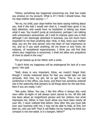 “Father, something has happened concerning me, that has made
you anxious on my account. What is it? I think I should know. Has
my step-mother been saying——”
“No no, my child, your step-mother has been saying nothing about
you. And if she had I would not—that is, I would have given it my
best attention, and would have no hesitation in letting you know
what it was. You mustn’t jump at conclusions; perhaps I am talking
with unnecessary seriousness; all I wish to impress upon you is that
although I am seemingly absorbed in business, you are much more
important to me than anything else—that, in fact, since your mother
died, you are the only person who has been of real importance to
me, and so if you want anything, let me know—a new frock, for
instance, of exceptional expensiveness. I think you will find that
where your happiness is concerned, I shall not allow any prejudices
of mine to stand in the way.”
The girl looked up at her father with a smile.
“I don’t think my happiness will be endangered for lack of a new
gown,” she said.
“Well, dress is very important, Edna, we mustn’t forget that;
though I merely instanced dress for fear you would take me too
seriously. And now, my girl, let us get home. This is our last
conference in this office, you know, and there has somehow entered
into it the solemnity that pertains to all things done for the last time.
Now if you are ready, I am.”
“Not quite, father. You see, I like this office—I always did,—and
now—after to-night—it will always seem sacred to me. All this talk
has been about an insignificant person and her clothes—but what
impresses me, father, is how much alone you have been nearly all
your life. I never realized that before. Now after this you must talk
over your business with me; I may not be able to help, at first, but
later on, who can tell? Then it will flatter me by making me think our
compact is not one-sided. Is it a bargain, father?”
 