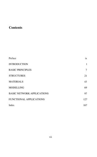 Contents
Preface ix
INTRODUCTION 1
BASIC PRINCIPLES 7
STRUCTURES 21
MATERIALS 43
MODELLING 69
BASIC NETWORK APPLICATIONS 97
FUNCTIONAL APPLICATIONS 127
Index 167
vii
 
