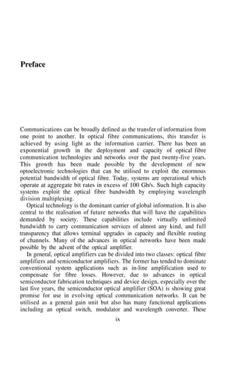 Preface
Communications can be broadly defined as the transfer of information from
one point to another. In optical fibre communications, this transfer is
achieved by using light as the information carrier. There has been an
exponential growth in the deployment and capacity of optical fibre
communication technologies and networks over the past twenty-five years.
This growth has been made possible by the development of new
optoelectronic technologies that can be utilised to exploit the enormous
potential bandwidth of optical fibre. Today, systems are operational which
operate at aggregate bit rates in excess of 100 Gb/s. Such high capacity
systems exploit the optical fibre bandwidth by employing wavelength
division multiplexing.
Optical technology is the dominant carrier of global information. It is also
central to the realisation of future networks that will have the capabilities
demanded by society. These capabilities include virtually unlimited
bandwidth to carry communication services of almost any kind, and full
transparency that allows terminal upgrades in capacity and flexible routing
of channels. Many of the advances in optical networks have been made
possible by the advent of the optical amplifier.
In general, optical amplifiers can be divided into two classes: optical fibre
amplifiers and semiconductor amplifiers. The former has tended to dominate
conventional system applications such as in-line amplification used to
compensate for fibre losses. However, due to advances in optical
semiconductor fabrication techniques and device design, especially over the
last five years, the semiconductor optical amplifier (SOA) is showing great
promise for use in evolving optical communication networks. It can be
utilised as a general gain unit but also has many functional applications
including an optical switch, modulator and wavelength converter. These
ix
 