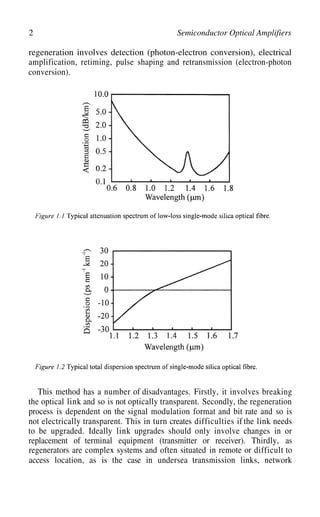 2 Semiconductor Optical Amplifiers
regeneration involves detection (photon-electron conversion), electrical
amplification, retiming, pulse shaping and retransmission (electron-photon
conversion).
This method has a number of disadvantages. Firstly, it involves breaking
the optical link and so is not optically transparent. Secondly, the regeneration
process is dependent on the signal modulation format and bit rate and so is
not electrically transparent. This in turn creates difficulties if the link needs
to be upgraded. Ideally link upgrades should only involve changes in or
replacement of terminal equipment (transmitter or receiver). Thirdly, as
regenerators are complex systems and often situated in remote or difficult to
access location, as is the case in undersea transmission links, network
 
