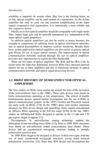 3
Introduction
reliability is impaired. In systems where fibre loss is the limiting factor, an
in-line optical amplifier can be used instead of a regenerator. As the in-line
amplifier has only to carry out one function (amplification of the input
signal) compared to full regeneration, it is intrinsically a more reliable and
less expensive device.
Ideally an in-line optical amplifier should be compatible with single-mode
fibre, impart large gain and be optically transparent (i.e. independent of the
input optical signal properties).
In addition optical amplifiers can also be useful as power boosters, for
example to compensate for splitting losses in optical distribution networks,
and as optical preamplifiers to improve receiver sensitivity. Besides these
basic system applications optical amplifiers are also useful as generic optical
gain blocks for use in larger optical systems. The improvements in optical
communication networks realised through the use of optical amplifiers
provides new opportunities to exploit the fibre bandwidth.
There are two types of optical amplifier: The SOA and the OFA [1-6]. In
recent times the latter has dominated; however SOAs have attracted renewed
interest for use as basic amplifiers and also as functional elements in optical
communication networks and optical signal processing devices.
1.2 BRIEF HISTORY OF SEMICONDUCTOR OPTICAL
AMPLIFIERS
The first studies on SOAs were carried out around the time of the invention
of the semiconductor laser in the 1960’s. These early devices were based on
GaAs homojunctions operating at low temperatures. The arrival of double
heterostructure devices spurred further investigation into the use of SOAs in
optical communication systems. In the 1970’s Zeidler and Personick carried
out early work on SOAs [7-8]. In the 1980’s there were further important
advances on SOA device design and modelling. Early studies concentrated
on AlGaAs SOAs operating in the 830 nm range [9-10]. In the late 1980’s
studies on InP/InGaAsP SOAs designed to operate in the 1.3 and 1.55
regions began to appear [11].
Developments in anti-reflection coating technology enabled the
fabrication of true travelling-wave SOAs [12]. Prior to 1989, SOA structures
were based on anti-reflection coated semiconductor laser diodes. These
devices had an asymmetrical waveguide structure leading to strongly
polarisation sensitive gain.
In 1989 SOAs began to be designed as devices in their own right, with the
use of more symmetrical waveguide structures giving much reduced
polarisation sensitivities [13]. Since then SOA design and development has
 