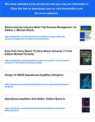 We have selected some products that you may be interested in
Click the link to download now or visit ebookultra.com
for more options!.
Semiconductor Industry Wafer Fab Exhaust Management 1st
Edition J. Michael Sherer
https://ebookultra.com/download/semiconductor-industry-wafer-fab-
exhaust-management-1st-edition-j-michael-sherer/
Echo Park Harry Bosch 12 Harry Bosch Universe 17 First
Edition Michael Connelly
https://ebookultra.com/download/echo-park-harry-bosch-12-harry-bosch-
universe-17-first-edition-michael-connelly/
Design of CMOS Operational Amplifiers Dehghani
https://ebookultra.com/download/design-of-cmos-operational-amplifiers-
dehghani/
Operational amplifiers 2nd edition Edition Barna A.
https://ebookultra.com/download/operational-amplifiers-2nd-edition-
edition-barna-a/
 