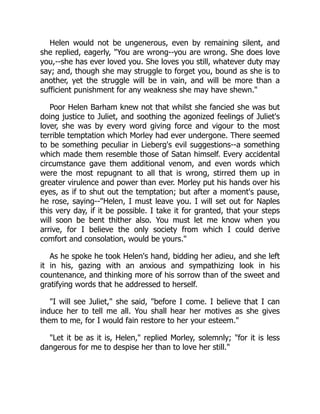 Helen would not be ungenerous, even by remaining silent, and
she replied, eagerly, "You are wrong--you are wrong. She does love
you,--she has ever loved you. She loves you still, whatever duty may
say; and, though she may struggle to forget you, bound as she is to
another, yet the struggle will be in vain, and will be more than a
sufficient punishment for any weakness she may have shewn."
Poor Helen Barham knew not that whilst she fancied she was but
doing justice to Juliet, and soothing the agonized feelings of Juliet's
lover, she was by every word giving force and vigour to the most
terrible temptation which Morley had ever undergone. There seemed
to be something peculiar in Lieberg's evil suggestions--a something
which made them resemble those of Satan himself. Every accidental
circumstance gave them additional venom, and even words which
were the most repugnant to all that is wrong, stirred them up in
greater virulence and power than ever. Morley put his hands over his
eyes, as if to shut out the temptation; but after a moment's pause,
he rose, saying--"Helen, I must leave you. I will set out for Naples
this very day, if it be possible. I take it for granted, that your steps
will soon be bent thither also. You must let me know when you
arrive, for I believe the only society from which I could derive
comfort and consolation, would be yours."
As he spoke he took Helen's hand, bidding her adieu, and she left
it in his, gazing with an anxious and sympathizing look in his
countenance, and thinking more of his sorrow than of the sweet and
gratifying words that he addressed to herself.
"I will see Juliet," she said, "before I come. I believe that I can
induce her to tell me all. You shall hear her motives as she gives
them to me, for I would fain restore to her your esteem."
"Let it be as it is, Helen," replied Morley, solemnly; "for it is less
dangerous for me to despise her than to love her still."
 