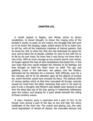CHAPTER LVI.
A month passed in Naples, and Morley strove to drown
recollection, to drown thought, to drown the ringing echo of the
tempter's words, to quell, by any means, the struggle that still went
on in his heart--the longing, eager, ardent desire to fly to Juliet Carr,
to tell her, with all the impetuous madness of intense passion, that
he loved her still, to shew her that she had destroyed his peace for
ever, and to leave her to decide, whether he were to live with her or
to die by his own hand. He knew that it was frenzy--he knew that it
was crime. With as much courage as any ancient warrior ever strove,
he fought against the host of dark temptations that beset him, in the
vain hope that time would mitigate the intensity of his feelings; but
time brought no balm--his heart knew no relief. The gay and
gabbling crowd in the ball-room, the palace, and the theatre,
distracted not his attention for a moment. With difficulty, even for a
few minutes, did he fix his attention upon all the objects of ancient
art, which formerly would have amused his fancy. The political strife
of various parties which at that time convulsed all Europe, scarcely
roused his mind from the bitter memories that were in his heart to
give it even a thought; and Morley's sole delight soon became to sail
over the deep blue sea of the bay, gazing in melancholy listlessness
upon the waters, and longing for a quiet abode beneath the rolling
of those sunshiny waves.
It soon, however, grew a weariness and a pain to him, to be
forced, even during a part of the day, to see and hear the merry
multitudes of the siren city. The coarse and glaring vice, the utter
moral degradation of almost all classes, the miserable laziness and
 