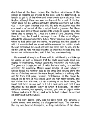 destitution of the lower orders, the frivolous wickedness of the
higher, all became an offence to his eyes; and he determined, at
length, to get rid of the whole and to remove to some distance from
Naples, although there was one employment for a part of his day,
which could not be, without difficulty, obtained anywhere but in the
city. It may seem strange that this his sole occupation was the
examination of almost all the principal London journals. But there
was only one part of those journals into which he looked--only one
name that he sought for. It was the name of Lord Clavering. From
time to time, he found it amongst those of the most diligent
attendants upon parliamentary duties. Morley read no more that day
when he had once seen the name. He perused not the speech to
which it was attached, nor examined the nature of the petition which
the earl presented. He could not hate him more than he did, and he
did not wish to hate him less; but still, to know that he was afar, that
he was not in the same land with Juliet Carr, was something.
He resolved, at length, as I have said, to quit the city, and take up
his abode at such a distance that he could continually send into
Naples for intelligence, without setting his foot within the walls itself.
The generous though just act of Helen Barham having removed the
necessity for economy, Morley could indulge at ease whatever
fancies suited his humour best at the time; and, rowing along the
shores of the bay towards Sorrento, he pitched upon a solitary villa,
not far from that place, towards Castellamare as the house be
should like to hire. It was seated upon the high rocky ground, and
was visible from the sea; but on enquiring at the latter town, he
found that there was no road to it but a mule-path, and that it was
inhabited by the Italian family to whom it belonged. The latter
difficulty, however, was speedily removed; gold was an object to the
Italians, and none to Morley; and, while he had his boat, he needed
no other road but the waves.
In this new abode, then, was he soon fixed, and certainly a
lovelier scene never soothed the disappointed heart. The view over
the bay was beyond description; a deep indentation of the shore
 
