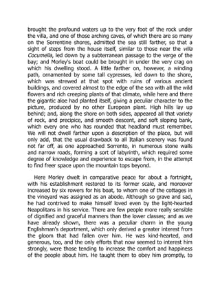 brought the profound waters up to the very foot of the rock under
the villa, and one of those arching caves, of which there are so many
on the Sorrentine shores, admitted the sea still farther, so that a
sight of steps from the house itself, similar to those near the villa
Cocumella, led down by a subterranean passage to the verge of the
bay; and Morley's boat could be brought in under the very crag on
which his dwelling stood. A little farther on, however, a winding
path, ornamented by some tall cypresses, led down to the shore,
which was strewed at that spot with ruins of various ancient
buildings, and covered almost to the edge of the sea with all the wild
flowers and rich creeping plants of that climate, while here and there
the gigantic aloe had planted itself, giving a peculiar character to the
picture, produced by no other European plant. High hills lay up
behind; and, along the shore on both sides, appeared all that variety
of rock, and precipice, and smooth descent, and soft sloping bank,
which every one who has rounded that headland must remember.
We will not dwell farther upon a description of the place, but will
only add, that the usual drawback to all Italian scenery was found
not far off, as one approached Sorrento, in numerous stone walls
and narrow roads, forming a sort of labyrinth, which required some
degree of knowledge and experience to escape from, in the attempt
to find freer space upon the mountain tops beyond.
Here Morley dwelt in comparative peace for about a fortnight,
with his establishment restored to its former scale, and moreover
increased by six rowers for his boat, to whom one of the cottages in
the vineyard was assigned as an abode. Although so grave and sad,
he had contrived to make himself loved even by the light-hearted
Neapolitans in his service. There are few people more really sensible
of dignified and graceful manners than the lower classes; and as we
have already shown, there was a peculiar charm in the young
Englishman's deportment, which only derived a greater interest from
the gloom that had fallen over him. He was kind-hearted, and
generous, too, and the only efforts that now seemed to interest him
strongly, were those tending to increase the comfort and happiness
of the people about him. He taught them to obey him promptly, to
 