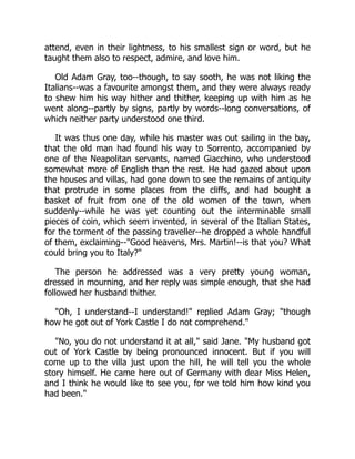 attend, even in their lightness, to his smallest sign or word, but he
taught them also to respect, admire, and love him.
Old Adam Gray, too--though, to say sooth, he was not liking the
Italians--was a favourite amongst them, and they were always ready
to shew him his way hither and thither, keeping up with him as he
went along--partly by signs, partly by words--long conversations, of
which neither party understood one third.
It was thus one day, while his master was out sailing in the bay,
that the old man had found his way to Sorrento, accompanied by
one of the Neapolitan servants, named Giacchino, who understood
somewhat more of English than the rest. He had gazed about upon
the houses and villas, had gone down to see the remains of antiquity
that protrude in some places from the cliffs, and had bought a
basket of fruit from one of the old women of the town, when
suddenly--while he was yet counting out the interminable small
pieces of coin, which seem invented, in several of the Italian States,
for the torment of the passing traveller--he dropped a whole handful
of them, exclaiming--"Good heavens, Mrs. Martin!--is that you? What
could bring you to Italy?"
The person he addressed was a very pretty young woman,
dressed in mourning, and her reply was simple enough, that she had
followed her husband thither.
"Oh, I understand--I understand!" replied Adam Gray; "though
how he got out of York Castle I do not comprehend."
"No, you do not understand it at all," said Jane. "My husband got
out of York Castle by being pronounced innocent. But if you will
come up to the villa just upon the hill, he will tell you the whole
story himself. He came here out of Germany with dear Miss Helen,
and I think he would like to see you, for we told him how kind you
had been."
 