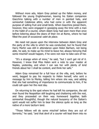Without more ado, Adam Gray picked up the fallen money, and
followed the young Englishwoman, leaving his Italian companion
Giacchino talking with a number of men in pointed hats, and
somewhat Calabrese attire, who had come in with the apparent
purpose of selling fruit and small birds. When Giacchino joined them,
however, they were engaged in gossiping away the time with a man
in the habit of a courier, whom Adam Gray had seen more than once
before loitering about the doors of their inn at Rome, where he had
filled the post of occasional valet de place.
We need not pause upon the interview between Adam Gray and
the party at the villa to which he was conducted; but he found that
Harry Martin was still in attendance upon Helen Barham, not being
able, he said, to make up his mind to leave her, always fancying that
some mischief would happen, if he were not near to take care of her.
"It's a strange whim of mine," he said, "but I can't get rid of it.
However, I know that Miss Helen sent a note to your master at
Naples, yesterday, and when I can see her with plenty of kind
friends about her I shall be content, and think her safe."
Adam Gray remained for a full hour at the villa, and, before he
went, begged to pay his respects to Helen herself, who sent a
message by him to Morley, telling him where she was, and adding
that she had something of importance to communicate to him, if he
could call upon her the next day.
On returning to the spot where he had left his companion, the old
man found the Neapolitan still laughing and chattering with the rest,
and they proceeded on their way homeward together, both
somewhat thoughtful, though the natural buoyancy of the Italian's
spirit would not suffer him to bear the silence quite so long as the
native of a more taciturn land.
"Those fellows will do some mischief before they are out of
Sorrento," he said; "and that devil of a courier will lead them into no
 