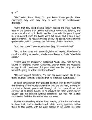 good."
"Ha!" cried Adam Gray, "do you know those people, then,
Giacchino? Pray who may they be who are so mischievously
disposed?"
"Why, that tall, good-looking fellow," replied the man, "was the
head of the banditti that used to rob about Nocera and Salerno, and
sometimes almost up to Portici on the other side. He gave it up of
his own accord when the bands were put down, and is now a very
good gardener. The rest are friends of his," he added, with a shrewd
gesticulation, which conveyed the full sense of what he meant.
"And the courier?" demanded Adam Gray. "Pray who is he?"
"Oh, he has come with some Englishman," replied Giacchino--"a
count something or another, which would break an Italian's teeth to
speak."
"There you are mistaken," exclaimed Adam Gray. "We have no
counts in England, Master Giacchino, though there are viscounts
enough in all conscience. But pray what was he doing with the
banditti?--going to sell his master to them?"
"No, no," replied Giacchino; "he said his master would like to see
them, and talk to them. It seems that he is fond of such fishes."
In such conversation they plodded on their way, till they reached
the dwelling of the young Englishman, and the old man, leaving his
companion below, proceeded through all the open doors and
corridors of an Italian house, till he reached the room where Morley
usually sat. He entered without ceremony, but was not a little
surprised to find that his master was not alone.
Morley was standing with his hand leaning on the back of a chair,
his brow knit, and his teeth closed, while Lieberg appeared within
three or four paces, with his arms folded on his chest, his head
 