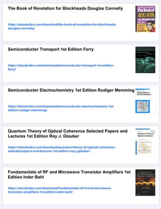 The Book of Revelation for Blockheads Douglas Connelly
https://ebookultra.com/download/the-book-of-revelation-for-blockheads-
douglas-connelly/
Semiconductor Transport 1st Edition Ferry
https://ebookultra.com/download/semiconductor-transport-1st-edition-
ferry/
Semiconductor Electrochemistry 1st Edition Rudiger Memming
https://ebookultra.com/download/semiconductor-electrochemistry-1st-
edition-rudiger-memming/
Quantum Theory of Optical Coherence Selected Papers and
Lectures 1st Edition Roy J. Glauber
https://ebookultra.com/download/quantum-theory-of-optical-coherence-
selected-papers-and-lectures-1st-edition-roy-j-glauber/
Fundamentals of RF and Microwave Transistor Amplifiers 1st
Edition Inder Bahl
https://ebookultra.com/download/fundamentals-of-rf-and-microwave-
transistor-amplifiers-1st-edition-inder-bahl/
 