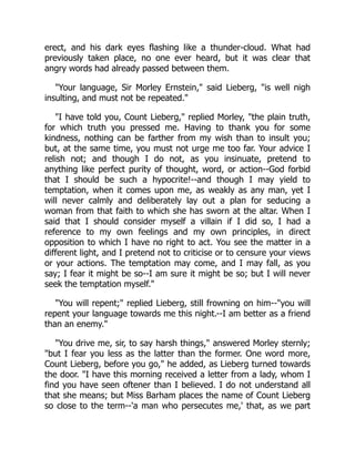 erect, and his dark eyes flashing like a thunder-cloud. What had
previously taken place, no one ever heard, but it was clear that
angry words had already passed between them.
"Your language, Sir Morley Ernstein," said Lieberg, "is well nigh
insulting, and must not be repeated."
"I have told you, Count Lieberg," replied Morley, "the plain truth,
for which truth you pressed me. Having to thank you for some
kindness, nothing can be farther from my wish than to insult you;
but, at the same time, you must not urge me too far. Your advice I
relish not; and though I do not, as you insinuate, pretend to
anything like perfect purity of thought, word, or action--God forbid
that I should be such a hypocrite!--and though I may yield to
temptation, when it comes upon me, as weakly as any man, yet I
will never calmly and deliberately lay out a plan for seducing a
woman from that faith to which she has sworn at the altar. When I
said that I should consider myself a villain if I did so, I had a
reference to my own feelings and my own principles, in direct
opposition to which I have no right to act. You see the matter in a
different light, and I pretend not to criticise or to censure your views
or your actions. The temptation may come, and I may fall, as you
say; I fear it might be so--I am sure it might be so; but I will never
seek the temptation myself."
"You will repent;" replied Lieberg, still frowning on him--"you will
repent your language towards me this night.--I am better as a friend
than an enemy."
"You drive me, sir, to say harsh things," answered Morley sternly;
"but I fear you less as the latter than the former. One word more,
Count Lieberg, before you go," he added, as Lieberg turned towards
the door. "I have this morning received a letter from a lady, whom I
find you have seen oftener than I believed. I do not understand all
that she means; but Miss Barham places the name of Count Lieberg
so close to the term--'a man who persecutes me,' that, as we part
 