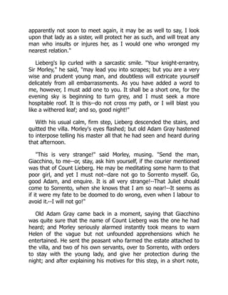 apparently not soon to meet again, it may be as well to say, I look
upon that lady as a sister, will protect her as such, and will treat any
man who insults or injures her, as I would one who wronged my
nearest relation."
Lieberg's lip curled with a sarcastic smile. "Your knight-errantry,
Sir Morley," he said, "may lead you into scrapes; but you are a very
wise and prudent young man, and doubtless will extricate yourself
delicately from all embarrassments. As you have added a word to
me, however, I must add one to you. It shall be a short one, for the
evening sky is beginning to turn grey, and I must seek a more
hospitable roof. It is this--do not cross my path, or I will blast you
like a withered leaf; and so, good night!"
With his usual calm, firm step, Lieberg descended the stairs, and
quitted the villa. Morley's eyes flashed; but old Adam Gray hastened
to interpose telling his master all that he had seen and heard during
that afternoon.
"This is very strange!" said Morley, musing. "Send the man,
Giacchino, to me--or, stay, ask him yourself, if the courier mentioned
was that of Count Lieberg. He may be meditating some harm to that
poor girl, and yet I must not--dare not go to Sorrento myself. Go,
good Adam, and enquire. It is all very strange!--That Juliet should
come to Sorrento, when she knows that I am so near!--It seems as
if it were my fate to be doomed to do wrong, even when I labour to
avoid it.--I will not go!"
Old Adam Gray came back in a moment, saying that Giacchino
was quite sure that the name of Count Lieberg was the one he had
heard; and Morley seriously alarmed instantly took means to warn
Helen of the vague but not unfounded apprehensions which he
entertained. He sent the peasant who farmed the estate attached to
the villa, and two of his own servants, over to Sorrento, with orders
to stay with the young lady, and give her protection during the
night; and after explaining his motives for this step, in a short note,
 