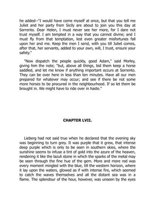 he added--"I would have come myself at once, but that you tell me
Juliet and her party from Sicily are about to join you this day at
Sorrento. Dear Helen, I must never see her more, for I dare not
trust myself. I am tempted in a way that you cannot divine; and I
must fly from that temptation, lest even greater misfortunes fall
upon her and me. Keep the men I send, with you till Juliet comes,
after that, her servants, added to your own, will, I trust, ensure your
safety."
"Now dispatch the people quickly, good Adam," said Morley,
giving him the note; "but, above all things, bid them keep a horse
saddled, and let me know if anything important occurs at Sorrento.
They can be over here in less than ten minutes. Have all our men
prepared for whatever may occur; and see if there be not some
more horses to be procured in the neighbourhood. If so let them be
brought in. We might have to ride over in haste."
CHAPTER LVII.
Lieberg had not said true when he declared that the evening sky
was beginning to turn grey. It was purple that it grew, that intense
deep purple which is only to be seen in southern skies, where the
sunshine seems to infuse a tint of gold into the azure of the heaven,
rendering it like the lazuli stone in which the sparks of the metal may
be seen through the fine hue of the gem. More and more red was
every moment mingled with the blue, till the western horizon, where
it lay upon the waters, glowed as if with intense fire, which seemed
to catch the waves themselves and all the distant sea was in a
flame. The splendour of the hour, however, was unseen by the eyes
 