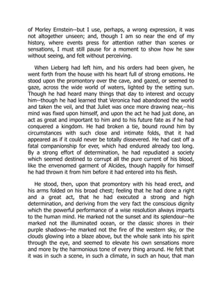 of Morley Ernstein--but I use, perhaps, a wrong expression, it was
not altogether unseen; and, though I am so near the end of my
history, where events press for attention rather than scenes or
sensations, I must still pause for a moment to show how he saw
without seeing, and felt without perceiving.
When Lieberg had left him, and his orders had been given, he
went forth from the house with his heart full of strong emotions. He
stood upon the promontory over the cave, and gazed, or seemed to
gaze, across the wide world of waters, lighted by the setting sun.
Though he had heard many things that day to interest and occupy
him--though he had learned that Veronica had abandoned the world
and taken the veil, and that Juliet was once more drawing near,--his
mind was fixed upon himself, and upon the act he had just done, an
act as great and important to him and to his future fate as if he had
conquered a kingdom. He had broken a tie, bound round him by
circumstances with such close and intimate folds, that it had
appeared as if it could never be totally dissevered. He had cast off a
fatal companionship for ever, which had endured already too long.
By a strong effort of determination, he had repudiated a society
which seemed destined to corrupt all the pure current of his blood,
like the envenomed garment of Alcides, though happily for himself
he had thrown it from him before it had entered into his flesh.
He stood, then, upon that promontory with his head erect, and
his arms folded on his broad chest; feeling that he had done a right
and a great act, that he had executed a strong and high
determination, and deriving from the very fact the conscious dignity
which the powerful performance of a wise resolution always imparts
to the human mind. He marked not the sunset and its splendour--he
marked not the illuminated ocean, or the classic shores in their
purple shadows--he marked not the fire of the western sky, or the
clouds glowing into a blaze above, but the whole sank into his spirit
through the eye, and seemed to elevate his own sensations more
and more by the harmonious tone of every thing around. He felt that
it was in such a scene, in such a climate, in such an hour, that man
 
