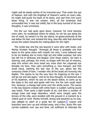 might well do deeds worthy of his immortal soul. That under the eye
of Heaven, and with the brightest of Heaven's works on every side,
he might well purify his heart of its dross, and cast from him every
baser thing. It was not unseen, then, all the loveliness that
surrounded him; it was not unfelt; but in the busy turmoil of his own
thoughts, it was unmarked.
Ere the sun had quite gone down, however, his mind became
more calm, he recollected where he stood, he ran his eye along the
line of coast, he raised it to the sky above, he gazed pensively at the
sea below his feet, and marked the long, bow-like sails that skimmed
across the waters towards the resting-place for the night.
The whole bay and the sea beyond it were alive with boats, and
Morley Ernstein thought: "Amongst all those is probably one that
bears to the same shore with myself; her who, I once believed was
to be my leading star to every high act and noble purpose; but who
has left me in darkness and despair. Over those waters, her bark is
steering, and, perhaps, her mind, no longer with the eye of memory,
sees him whom she once loved any more than her corporeal eye
beholds me here. How calm everything is, how tranquil; and that
small cloud, catching the last rays of the sun, glows like the
conscious cheek of love. I wonder why all the boats are hurrying into
Naples. This seems to me the very hour for lingering on the sea. I
will go out and sail again;" and as he thus thought, he beckoned one
of his boatmen, whom he saw on the beach below, to come up by
the steps in the rock and speak with him. Ere the man could reach
him, however, a change had come over the whole scene. The waves
in the bay became crested with white foam--a sudden rushing sound
was heard. Then came a light breath of air; and then a number of
orange trees and large oleanders, which were ranged upon the
terrace of the villa, were levelled with the ground in a moment by a
violent gust of wind. Morley himself, strong and powerful as he was,
was obliged to catch at a great ilex for support.[2] Leaves and
branches were torn up and whirled away, and a thin, dusty film was
carried suddenly over sea and land, not sufficient to intercept the
 