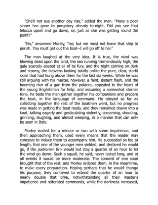 "She'll not see another day rise," added the man. "Many a poor
sinner has gone to purgatory already to-night. Did you see that
felucca upset and go down, sir, just as she was getting round the
point?"
"No," answered Morley, "no; but we must not leave that ship to
perish. You must get out the boat--I will go off to her."
The man laughed at the very idea. It is true, the wind was
blowing dead upon the land, the sea running tremendously high, the
gale scarcely abated at all of its fury, and the night coming on dark
and stormy, the heavens looking totally unlike the pure, clear, starlit
skies that had hung above them for the last six weeks. While he was
still arguing with his master, however, a faint, distant flash, and the
booming roar of a gun from the polacca, appealed to the heart of
the young Englishman for help; and assuming a somewhat sterner
tone, he bade the man gather together his companions and prepare
the boat, in the language of command. He obeyed so far as
collecting together the rest of the boatmen went, but no progress
was made in getting the boat ready, and they remained drawn into a
knot, talking eagerly and gesticulating violently, screaming, shouting,
grinning, laughing, and almost weeping, in a manner that can only
be seen in Italy.
Morley waited for a minute or two with some impatience, and
then approaching them, used every means that the reader may
conceive to induce them to accompany him. He succeeded so far, at
length, that one of the younger men yielded, and declared he would
go, if the padrone< br> would but stay a quarter of an hour to let
the wind go down. Such a squall, he said, never lasted long, and at
all events it would be more moderate. The consent of one soon
brought that of the rest, and Morley ordered them, in the meantime,
to make every preparation. Hoping perhaps that he would change
his purpose, they contrived to extend the quarter of an hour to
nearly double that time, notwithstanding all their master's
impatience and reiterated commands, while the darkness increased,
 