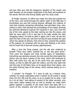 and gun after gun told the dangerous situation of the vessel, and
each showed, by the greater brightness of the flash and loudness of
the sound, that she was driving rapidly upon the rocky coast.
At length, however, an effort was made; the boat was pushed out
of the cove, and rowed through the calmer water of the little bay. A
tremendous sea was still running beyond, although the violence of
wind had certainly somewhat diminished, and old Adam Gray, who,
without a word, had watched the proceedings of his master, knowing
too well that attempt to restrain him would be in vain, now, from the
top of the rock, gazed at the boat rushing out into the waves, and
kept his eyes upon it till it was lost to his sight amidst the dark
struggling waters. He tried to catch it again, but in vain; all was dim
upon the face of the sea; and then turning his eyes towards the spot
where the signals of distress, from time to time, showed the position
of the polacca, he remained with his grey hair floating in the wind,
and his heart full of sad and anxious apprehensions.
After a time the firing ceased, and the old man muttered to
himself--"They have either reached her, or she has gone down."
Then came the longest and most terrible space of expectation.
Everything was darkness around; the only sound that interrupted the
silence was the fierce rushing of the wind, which still continued to
blow with awful fury; the sky at the same time was covered with
clouds, so that no light fell upon the waters, and the only sight that
met the eyes of old Adam Gray, as he gazed down from above, was
the white foaming tops of the waves, which seemed boiling as in a
cauldron.
"I wonder," he thought, "if I were to pile up a beacon here,
whether he would understand what it meant? At all events it would
shew him the villa and the rocks, so as to enable him to steer. I will
try it at all risks;" and calling to several of the other servants, who
were down below looking out as well as himself, he made them
gather together a quantity of old wood which had been left in a
corner of the vineyard, and with one or two decayed olive-trees,
 