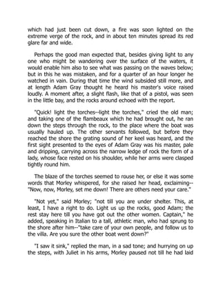 which had just been cut down, a fire was soon lighted on the
extreme verge of the rock, and in about ten minutes spread its red
glare far and wide.
Perhaps the good man expected that, besides giving light to any
one who might be wandering over the surface of the waters, it
would enable him also to see what was passing on the waves below;
but in this he was mistaken, and for a quarter of an hour longer he
watched in vain. During that time the wind subsided still more, and
at length Adam Gray thought he heard his master's voice raised
loudly. A moment after, a slight flash, like that of a pistol, was seen
in the little bay, and the rocks around echoed with the report.
"Quick! light the torches--light the torches," cried the old man;
and taking one of the flambeaux which he had brought out, he ran
down the steps through the rock, to the place where the boat was
usually hauled up. The other servants followed, but before they
reached the shore the grating sound of her keel was heard, and the
first sight presented to the eyes of Adam Gray was his master, pale
and dripping, carrying across the narrow ledge of rock the form of a
lady, whose face rested on his shoulder, while her arms were clasped
tightly round him.
The blaze of the torches seemed to rouse her, or else it was some
words that Morley whispered, for she raised her head, exclaiming--
"Now, now, Morley, set me down! There are others need your care."
"Not yet," said Morley; "not till you are under shelter. This, at
least, I have a right to do. Light us up the rocks, good Adam; the
rest stay here till you have got out the other women. Captain," he
added, speaking in Italian to a tall, athletic man, who had sprung to
the shore after him--"take care of your own people, and follow us to
the villa. Are you sure the other boat went down?"
"I saw it sink," replied the man, in a sad tone; and hurrying on up
the steps, with Juliet in his arms, Morley paused not till he had laid
 